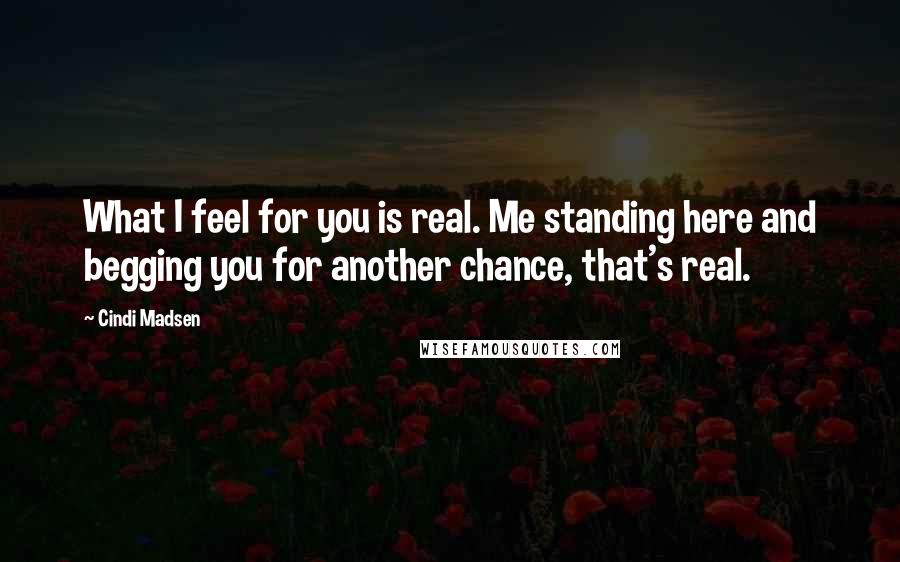 Cindi Madsen Quotes: What I feel for you is real. Me standing here and begging you for another chance, that's real.