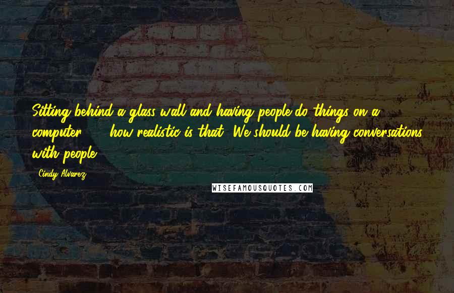 Cindy Alvarez Quotes: Sitting behind a glass wall and having people do things on a computer - how realistic is that? We should be having conversations with people.