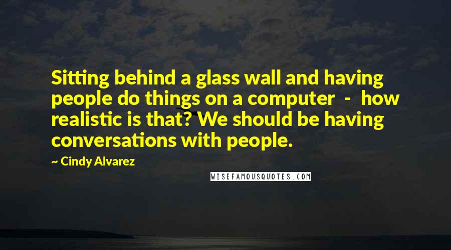 Cindy Alvarez Quotes: Sitting behind a glass wall and having people do things on a computer - how realistic is that? We should be having conversations with people.