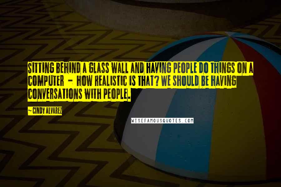 Cindy Alvarez Quotes: Sitting behind a glass wall and having people do things on a computer - how realistic is that? We should be having conversations with people.