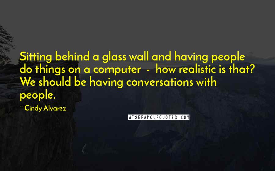 Cindy Alvarez Quotes: Sitting behind a glass wall and having people do things on a computer - how realistic is that? We should be having conversations with people.