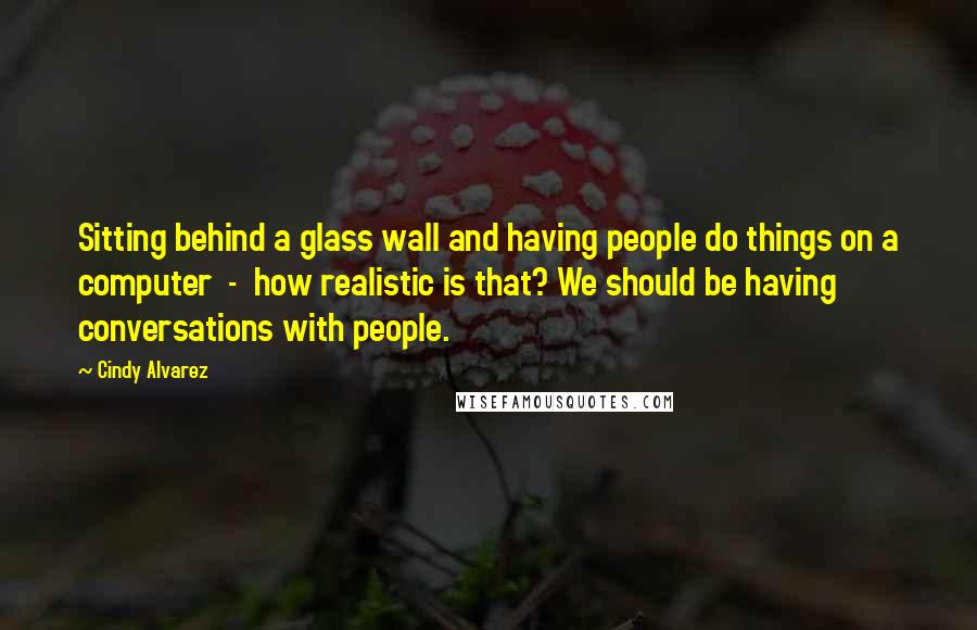 Cindy Alvarez Quotes: Sitting behind a glass wall and having people do things on a computer - how realistic is that? We should be having conversations with people.