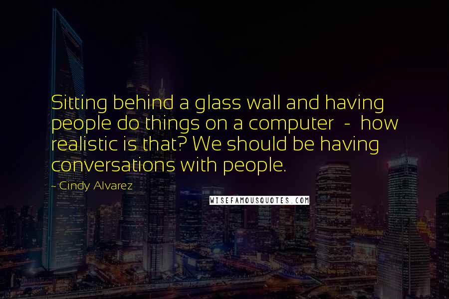 Cindy Alvarez Quotes: Sitting behind a glass wall and having people do things on a computer - how realistic is that? We should be having conversations with people.