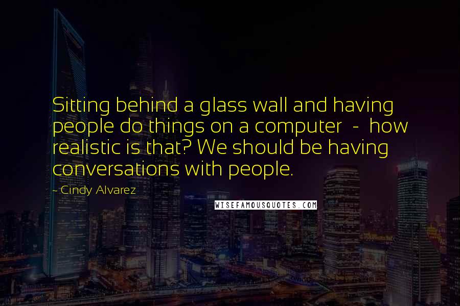 Cindy Alvarez Quotes: Sitting behind a glass wall and having people do things on a computer  -  how realistic is that? We should be having conversations with people.