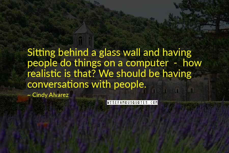 Cindy Alvarez Quotes: Sitting behind a glass wall and having people do things on a computer  -  how realistic is that? We should be having conversations with people.