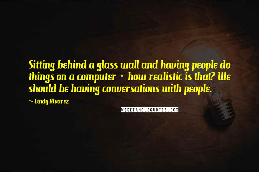 Cindy Alvarez Quotes: Sitting behind a glass wall and having people do things on a computer - how realistic is that? We should be having conversations with people.