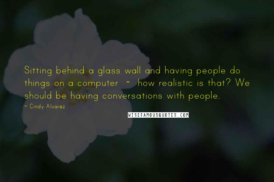 Cindy Alvarez Quotes: Sitting behind a glass wall and having people do things on a computer  -  how realistic is that? We should be having conversations with people.