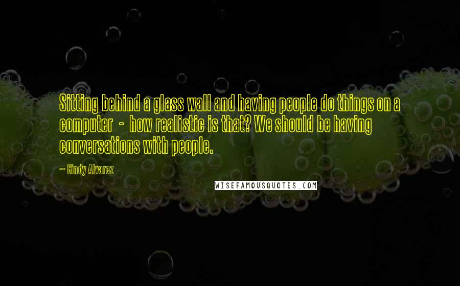Cindy Alvarez Quotes: Sitting behind a glass wall and having people do things on a computer - how realistic is that? We should be having conversations with people.