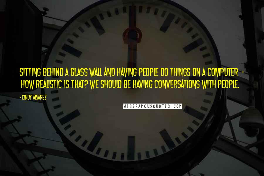 Cindy Alvarez Quotes: Sitting behind a glass wall and having people do things on a computer - how realistic is that? We should be having conversations with people.