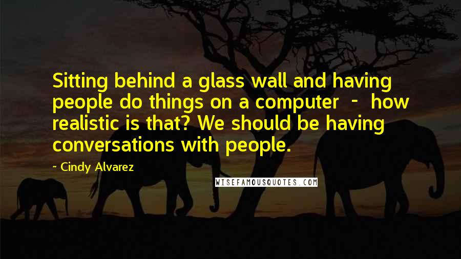 Cindy Alvarez Quotes: Sitting behind a glass wall and having people do things on a computer  -  how realistic is that? We should be having conversations with people.