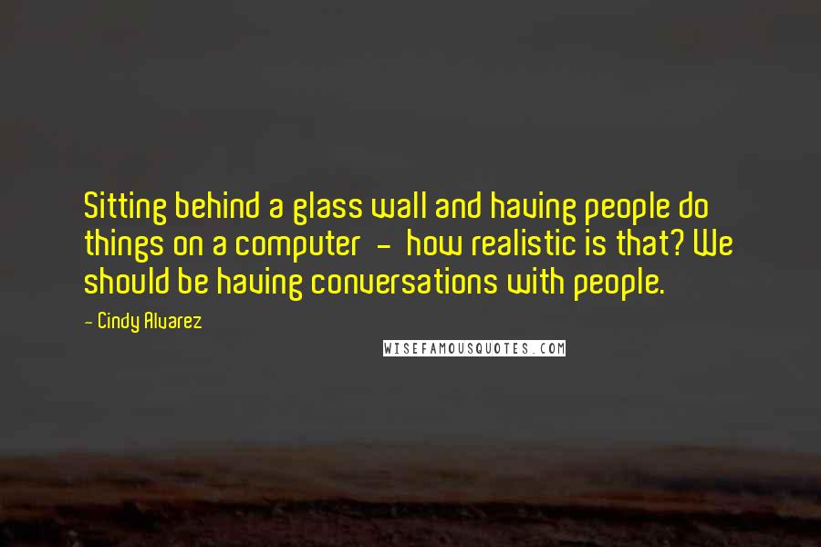 Cindy Alvarez Quotes: Sitting behind a glass wall and having people do things on a computer - how realistic is that? We should be having conversations with people.