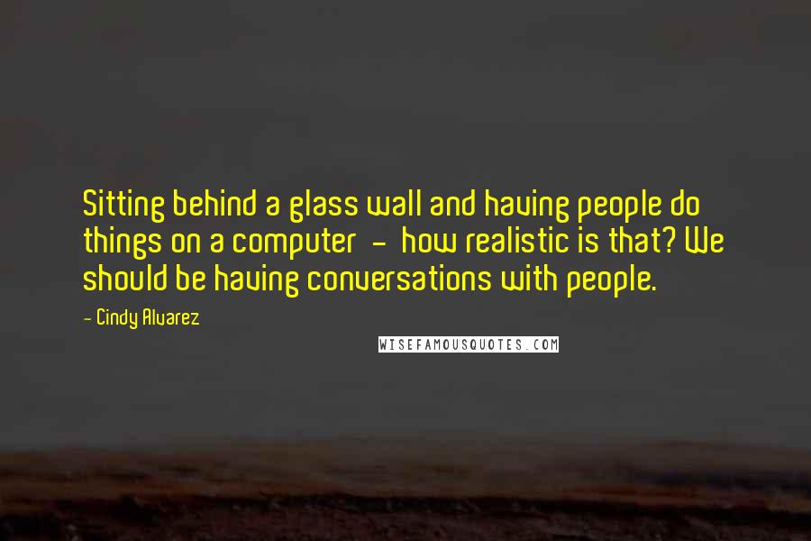 Cindy Alvarez Quotes: Sitting behind a glass wall and having people do things on a computer  -  how realistic is that? We should be having conversations with people.