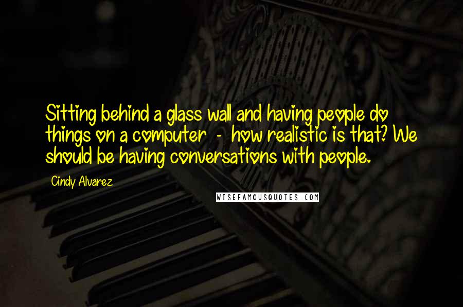 Cindy Alvarez Quotes: Sitting behind a glass wall and having people do things on a computer - how realistic is that? We should be having conversations with people.