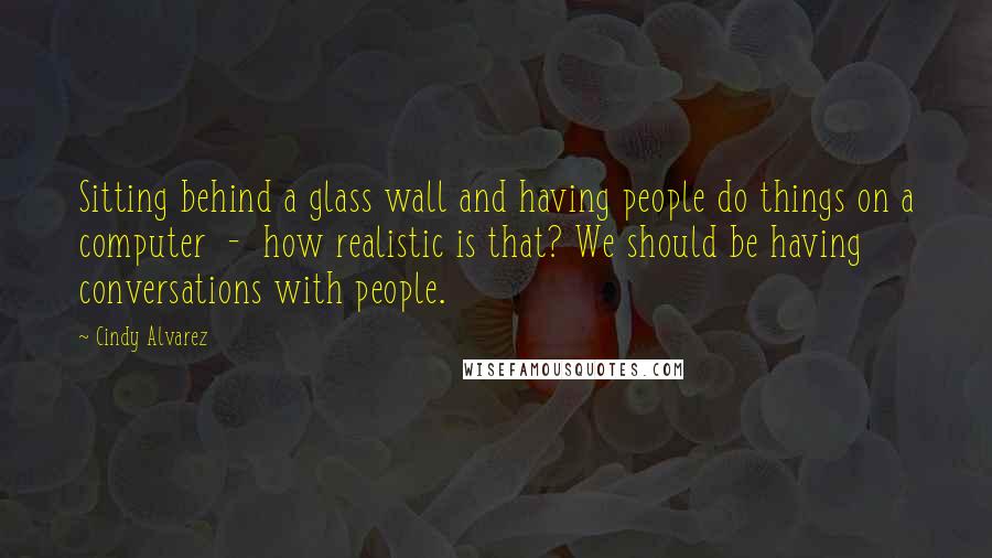 Cindy Alvarez Quotes: Sitting behind a glass wall and having people do things on a computer - how realistic is that? We should be having conversations with people.
