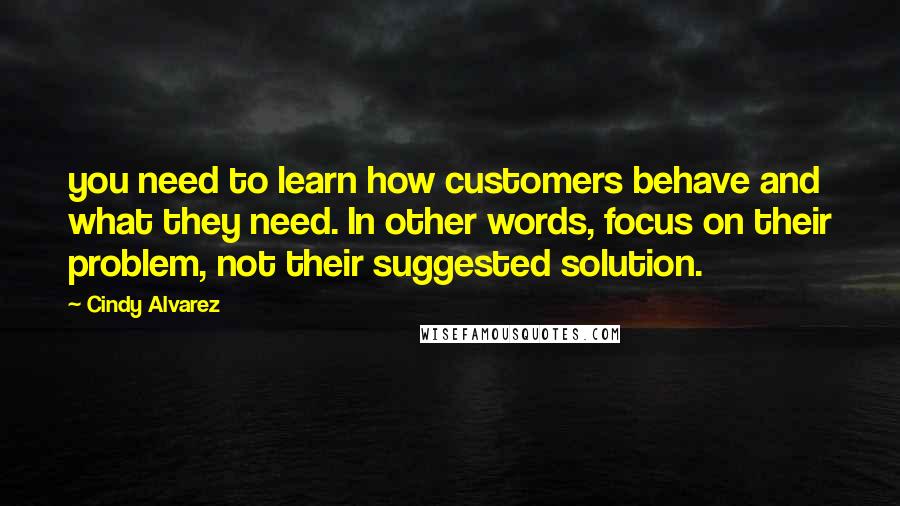 Cindy Alvarez Quotes: you need to learn how customers behave and what they need. In other words, focus on their problem, not their suggested solution.