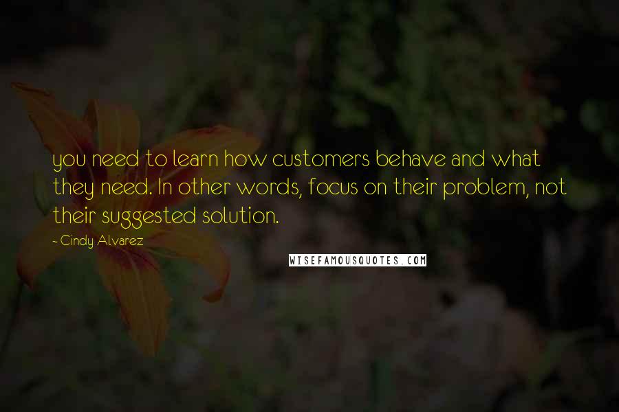 Cindy Alvarez Quotes: you need to learn how customers behave and what they need. In other words, focus on their problem, not their suggested solution.