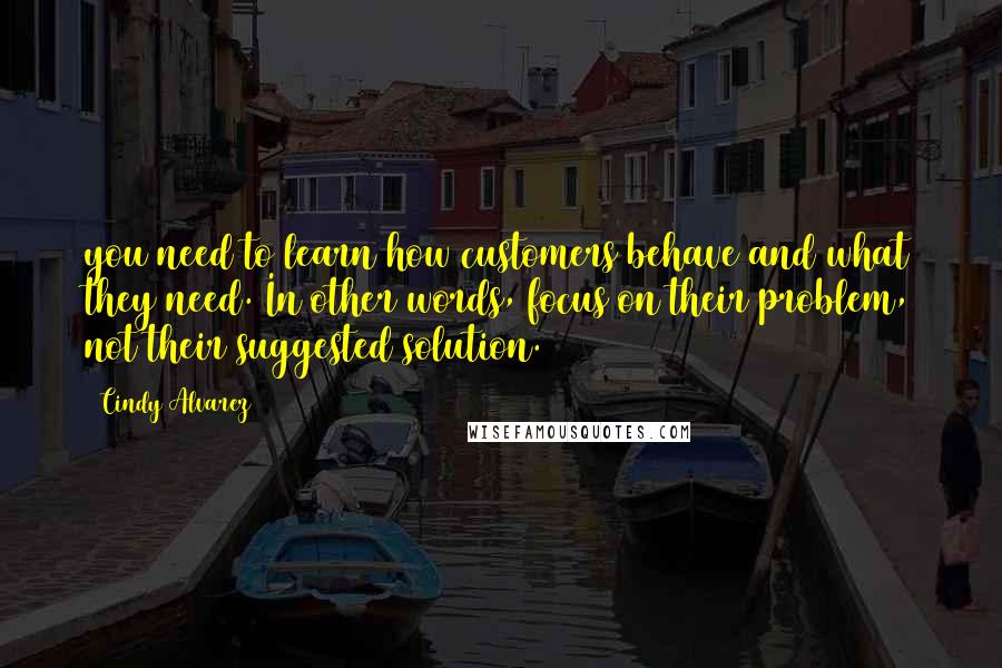 Cindy Alvarez Quotes: you need to learn how customers behave and what they need. In other words, focus on their problem, not their suggested solution.