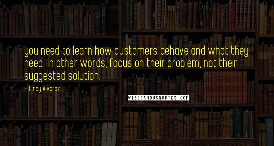 Cindy Alvarez Quotes: you need to learn how customers behave and what they need. In other words, focus on their problem, not their suggested solution.