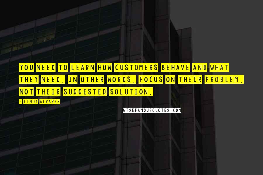 Cindy Alvarez Quotes: you need to learn how customers behave and what they need. In other words, focus on their problem, not their suggested solution.