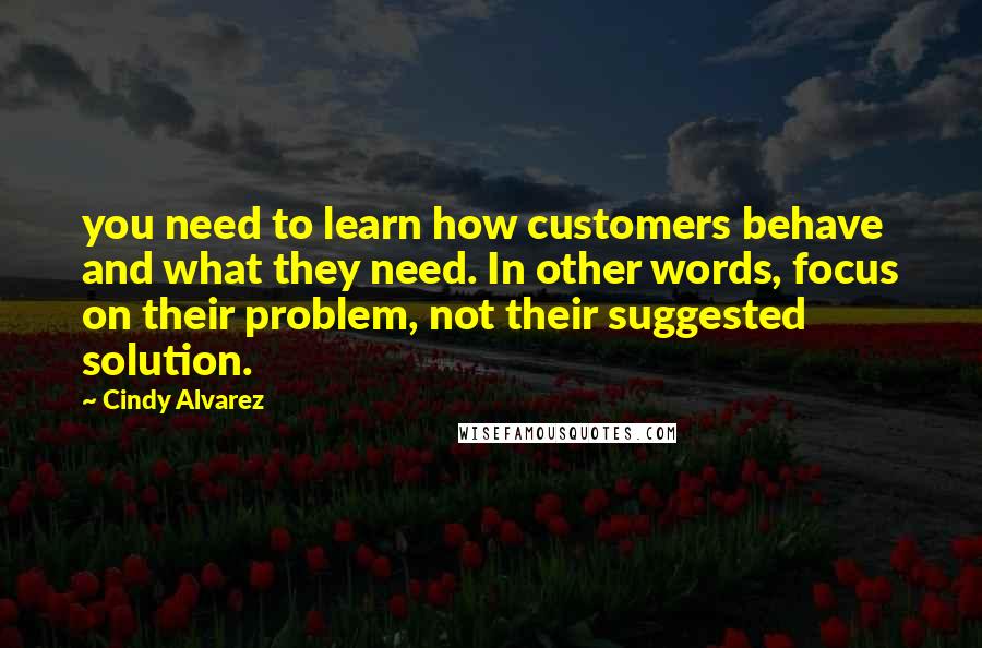 Cindy Alvarez Quotes: you need to learn how customers behave and what they need. In other words, focus on their problem, not their suggested solution.