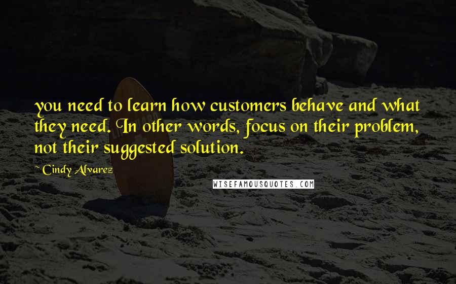 Cindy Alvarez Quotes: you need to learn how customers behave and what they need. In other words, focus on their problem, not their suggested solution.