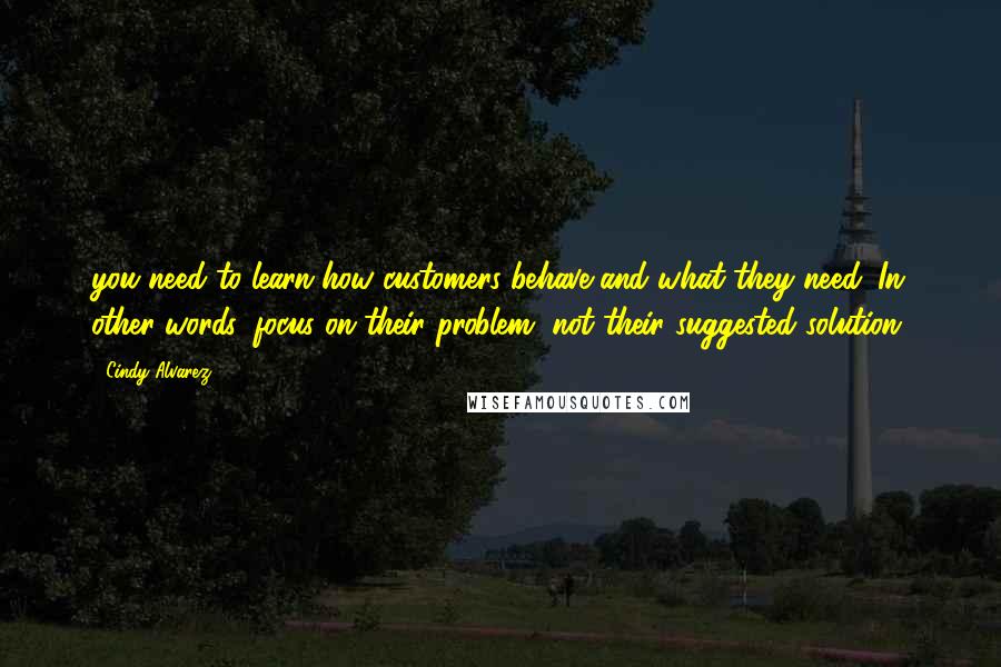 Cindy Alvarez Quotes: you need to learn how customers behave and what they need. In other words, focus on their problem, not their suggested solution.