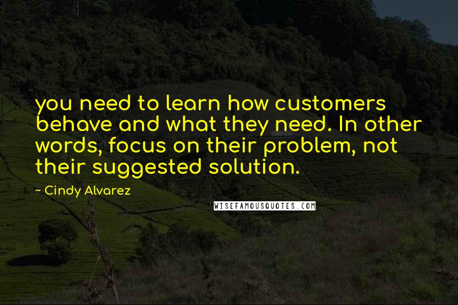 Cindy Alvarez Quotes: you need to learn how customers behave and what they need. In other words, focus on their problem, not their suggested solution.