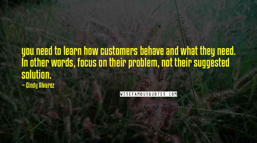 Cindy Alvarez Quotes: you need to learn how customers behave and what they need. In other words, focus on their problem, not their suggested solution.