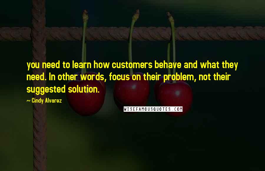 Cindy Alvarez Quotes: you need to learn how customers behave and what they need. In other words, focus on their problem, not their suggested solution.