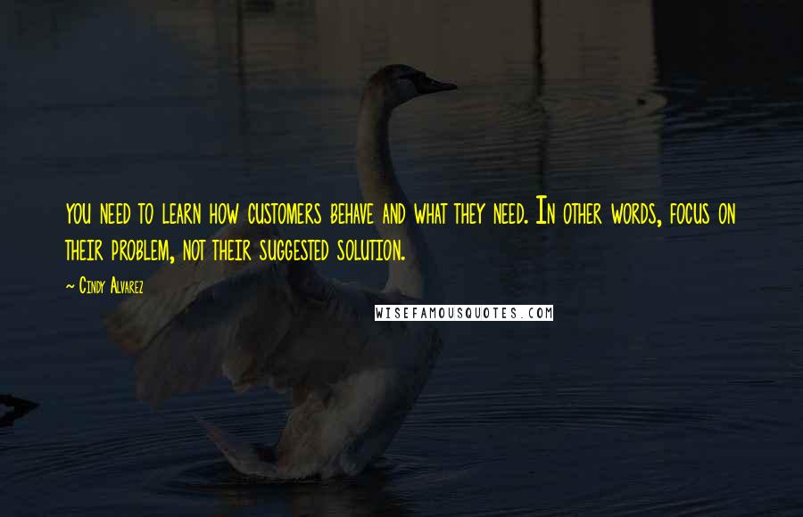 Cindy Alvarez Quotes: you need to learn how customers behave and what they need. In other words, focus on their problem, not their suggested solution.