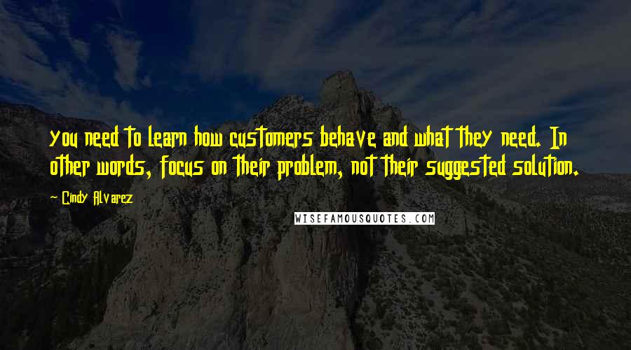 Cindy Alvarez Quotes: you need to learn how customers behave and what they need. In other words, focus on their problem, not their suggested solution.