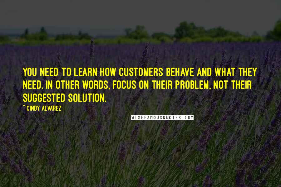 Cindy Alvarez Quotes: you need to learn how customers behave and what they need. In other words, focus on their problem, not their suggested solution.