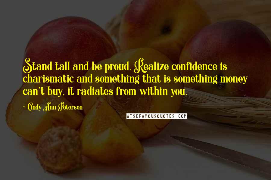 Cindy Ann Peterson Quotes: Stand tall and be proud. Realize confidence is charismatic and something that is something money can't buy, it radiates from within you.