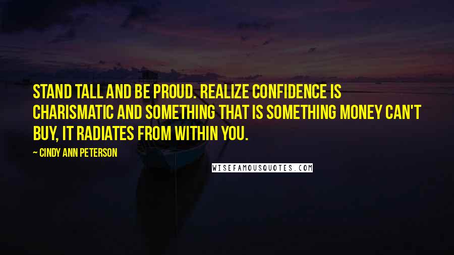 Cindy Ann Peterson Quotes: Stand tall and be proud. Realize confidence is charismatic and something that is something money can't buy, it radiates from within you.