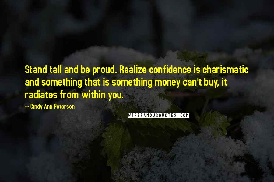Cindy Ann Peterson Quotes: Stand tall and be proud. Realize confidence is charismatic and something that is something money can't buy, it radiates from within you.