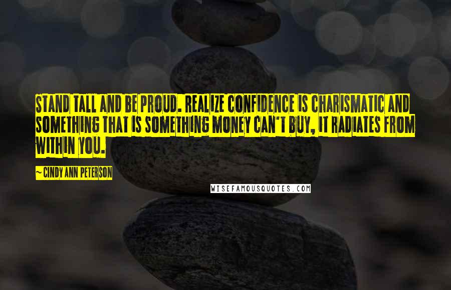Cindy Ann Peterson Quotes: Stand tall and be proud. Realize confidence is charismatic and something that is something money can't buy, it radiates from within you.