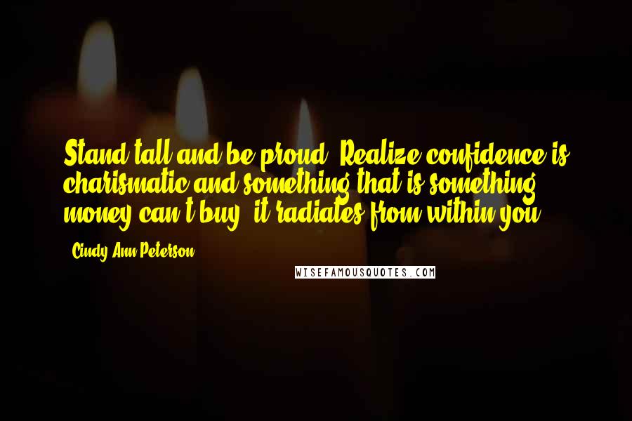 Cindy Ann Peterson Quotes: Stand tall and be proud. Realize confidence is charismatic and something that is something money can't buy, it radiates from within you.