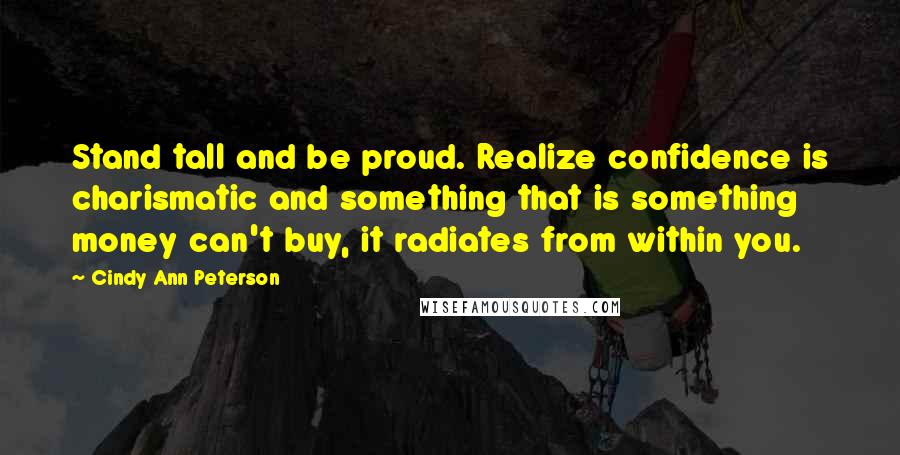 Cindy Ann Peterson Quotes: Stand tall and be proud. Realize confidence is charismatic and something that is something money can't buy, it radiates from within you.