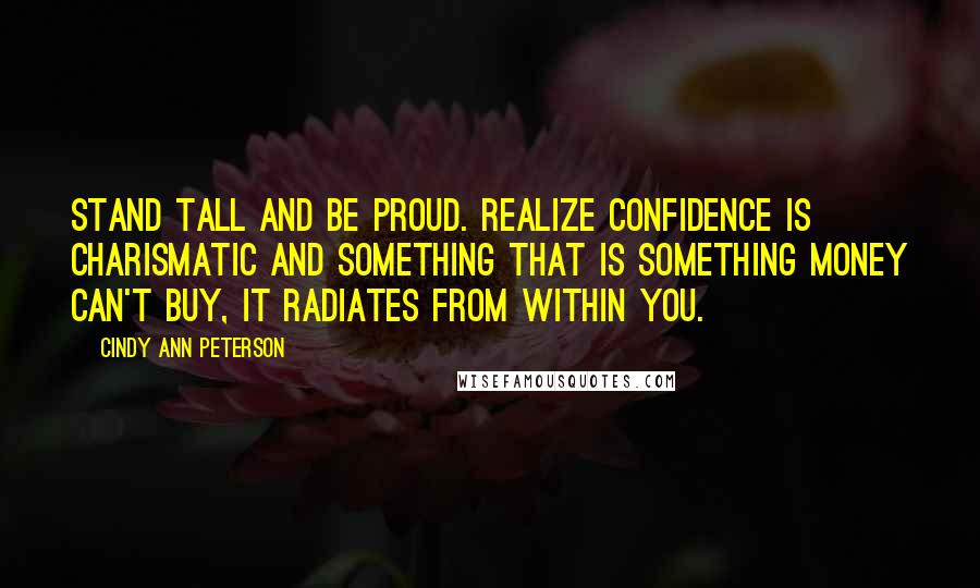 Cindy Ann Peterson Quotes: Stand tall and be proud. Realize confidence is charismatic and something that is something money can't buy, it radiates from within you.