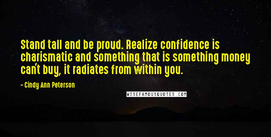 Cindy Ann Peterson Quotes: Stand tall and be proud. Realize confidence is charismatic and something that is something money can't buy, it radiates from within you.