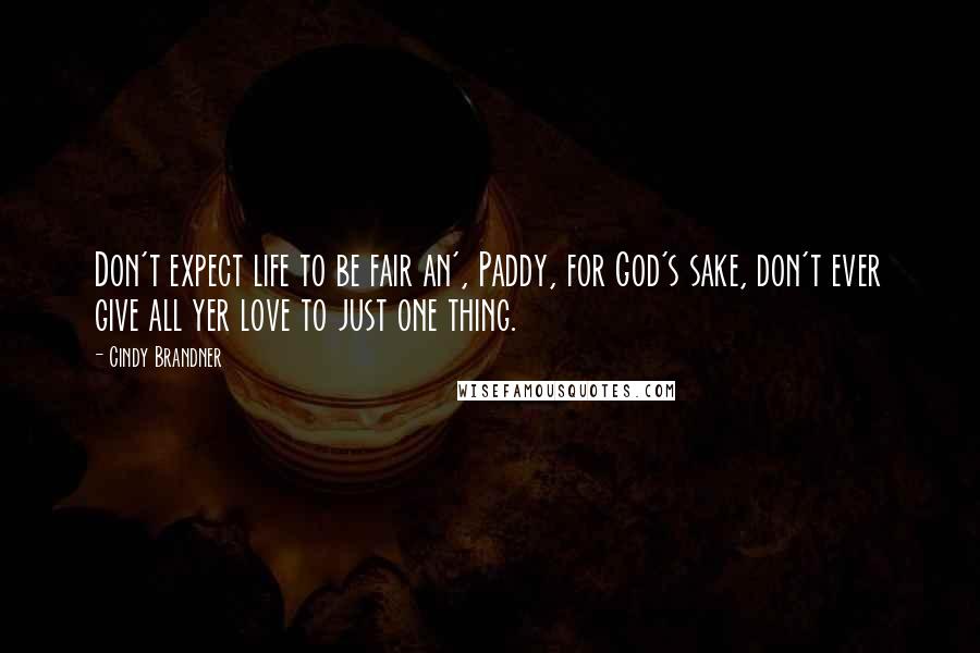 Cindy Brandner Quotes: Don't expect life to be fair an', Paddy, for God's sake, don't ever give all yer love to just one thing.