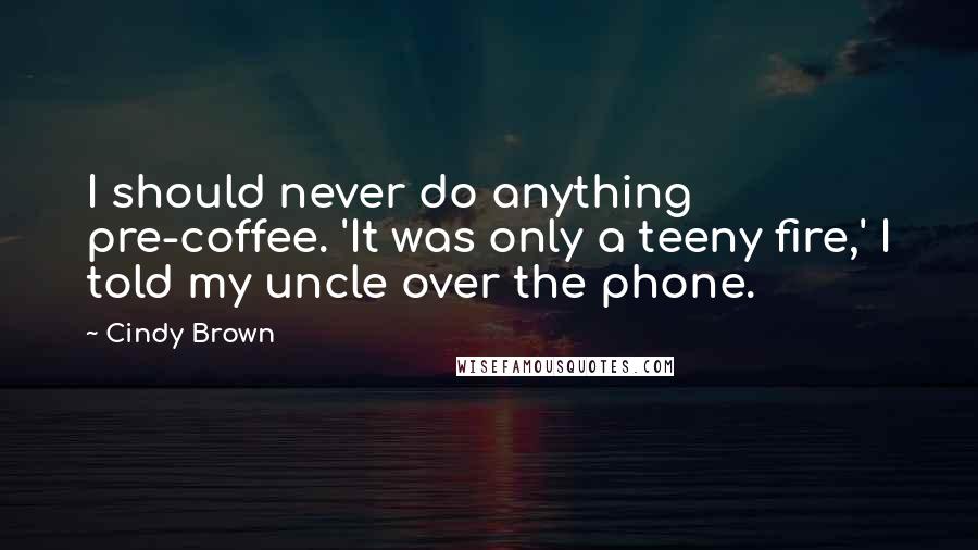 Cindy Brown Quotes: I should never do anything pre-coffee. 'It was only a teeny fire,' I told my uncle over the phone.