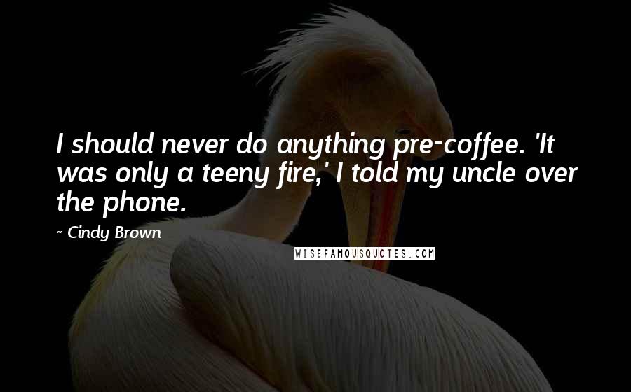 Cindy Brown Quotes: I should never do anything pre-coffee. 'It was only a teeny fire,' I told my uncle over the phone.