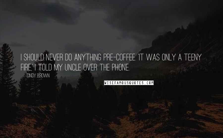 Cindy Brown Quotes: I should never do anything pre-coffee. 'It was only a teeny fire,' I told my uncle over the phone.