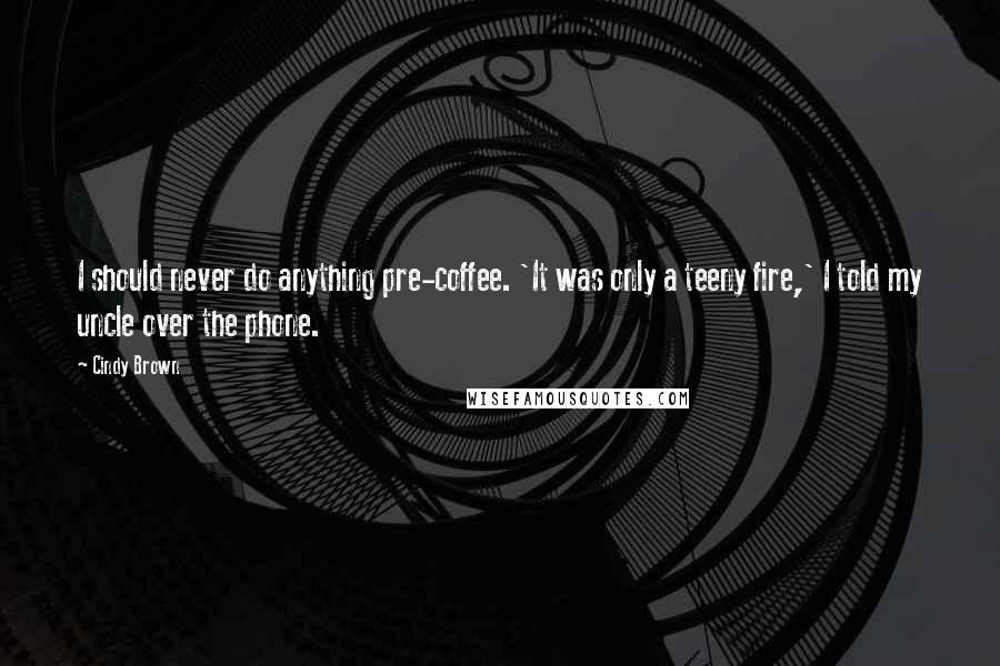 Cindy Brown Quotes: I should never do anything pre-coffee. 'It was only a teeny fire,' I told my uncle over the phone.