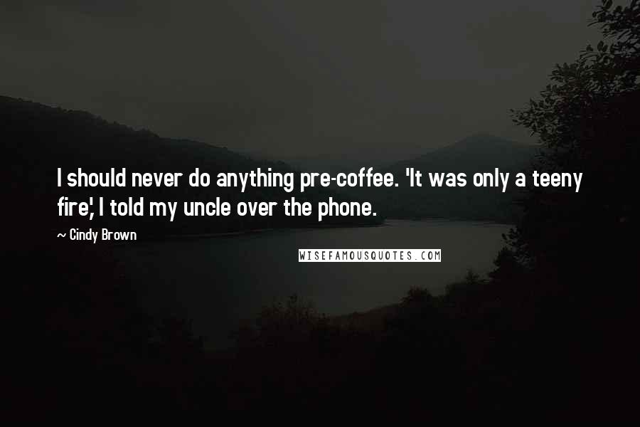 Cindy Brown Quotes: I should never do anything pre-coffee. 'It was only a teeny fire,' I told my uncle over the phone.