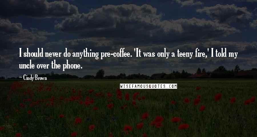 Cindy Brown Quotes: I should never do anything pre-coffee. 'It was only a teeny fire,' I told my uncle over the phone.