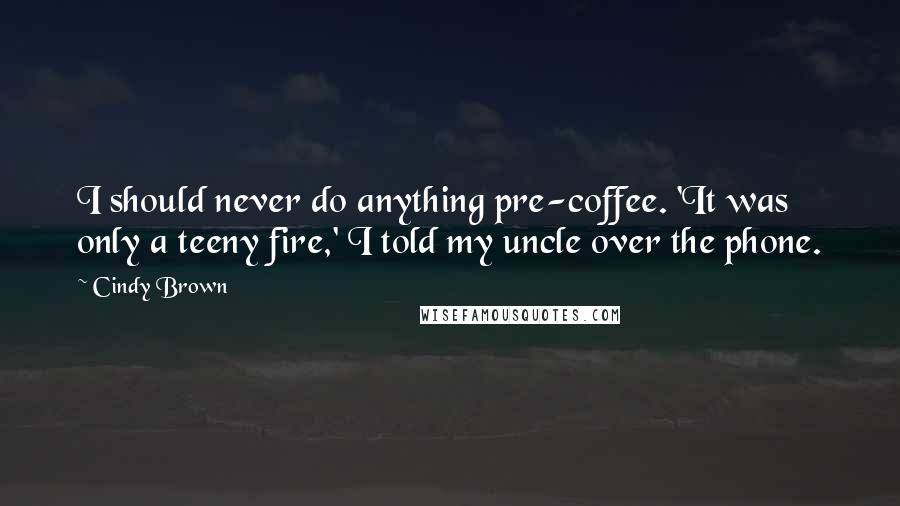 Cindy Brown Quotes: I should never do anything pre-coffee. 'It was only a teeny fire,' I told my uncle over the phone.