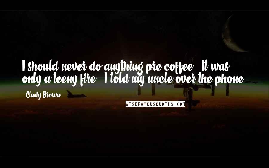 Cindy Brown Quotes: I should never do anything pre-coffee. 'It was only a teeny fire,' I told my uncle over the phone.