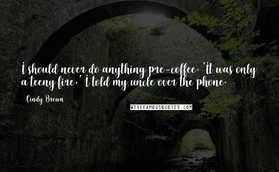 Cindy Brown Quotes: I should never do anything pre-coffee. 'It was only a teeny fire,' I told my uncle over the phone.